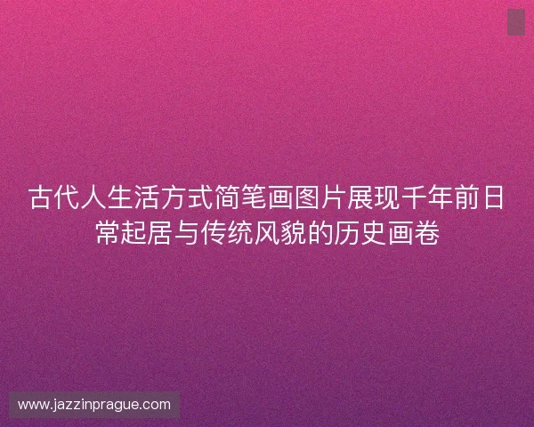 古代人生活方式简笔画图片展现千年前日常起居与传统风貌的历史画卷