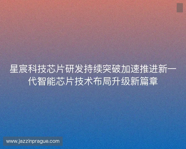 星宸科技芯片研发持续突破加速推进新一代智能芯片技术布局升级新篇章