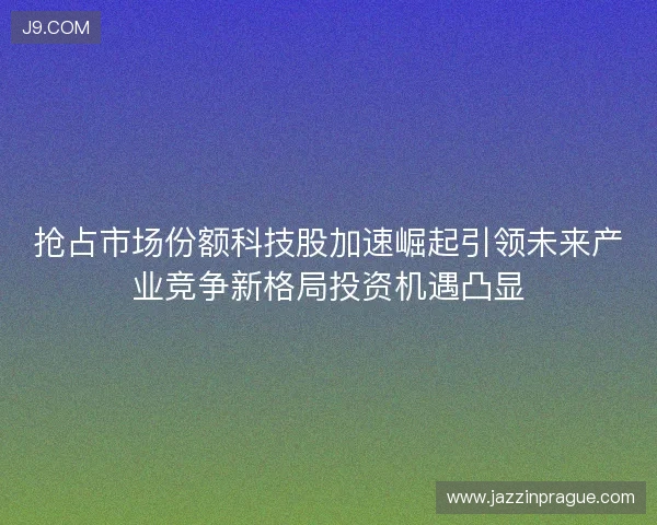 抢占市场份额科技股加速崛起引领未来产业竞争新格局投资机遇凸显