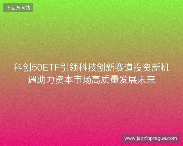 科创50ETF引领科技创新赛道投资新机遇助力资本市场高质量发展未来