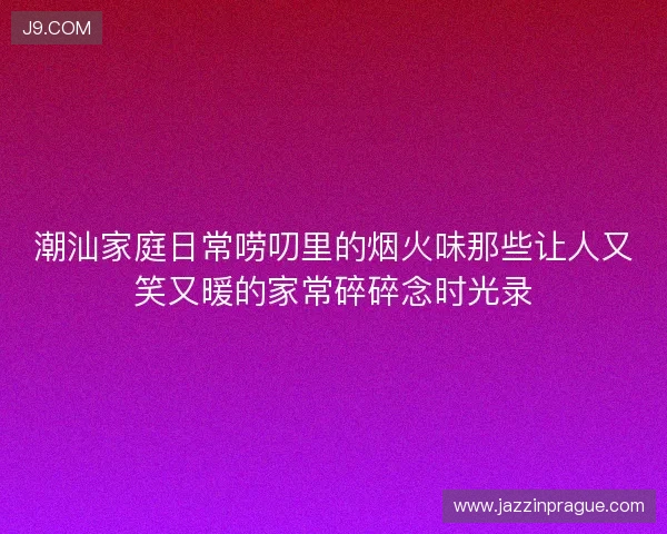 潮汕家庭日常唠叨里的烟火味那些让人又笑又暖的家常碎碎念时光录